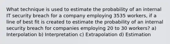 What technique is used to estimate the probability of an internal IT security breach for a company employing 3535 workers, if a line of best fit is created to estimate the probability of an internal security breach for companies employing 20 to 30 workers? a) Interpolation b) Interpretation c) Extrapolation d) Estimation