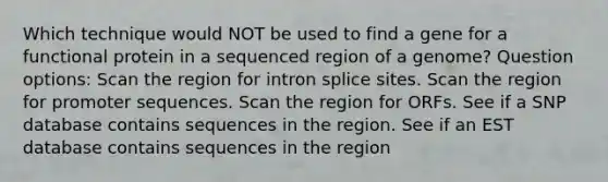 Which technique would NOT be used to find a gene for a functional protein in a sequenced region of a genome? Question options: Scan the region for intron splice sites. Scan the region for promoter sequences. Scan the region for ORFs. See if a SNP database contains sequences in the region. See if an EST database contains sequences in the region