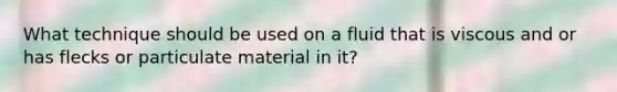 What technique should be used on a fluid that is viscous and or has flecks or particulate material in it?