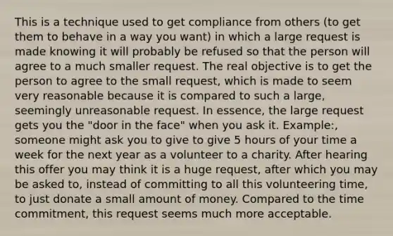 This is a technique used to get compliance from others (to get them to behave in a way you want) in which a large request is made knowing it will probably be refused so that the person will agree to a much smaller request. The real objective is to get the person to agree to the small request, which is made to seem very reasonable because it is compared to such a large, seemingly unreasonable request. In essence, the large request gets you the "door in the face" when you ask it. Example:, someone might ask you to give to give 5 hours of your time a week for the next year as a volunteer to a charity. After hearing this offer you may think it is a huge request, after which you may be asked to, instead of committing to all this volunteering time, to just donate a small amount of money. Compared to the time commitment, this request seems much more acceptable.