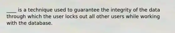 ____ is a technique used to guarantee the integrity of the data through which the user locks out all other users while working with the database.