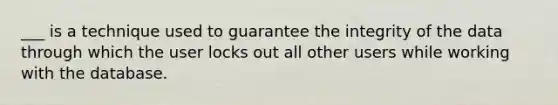 ___ is a technique used to guarantee the integrity of the data through which the user locks out all other users while working with the database.