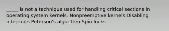 _____ is not a technique used for handling critical sections in operating system kernels. Nonpreemptive kernels Disabling interrupts Peterson's algorithm Spin locks