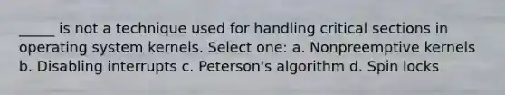 _____ is not a technique used for handling critical sections in operating system kernels. Select one: a. Nonpreemptive kernels b. Disabling interrupts c. Peterson's algorithm d. Spin locks