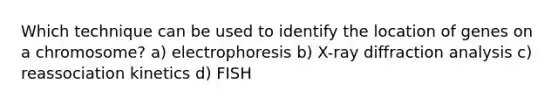 Which technique can be used to identify the location of genes on a chromosome? a) electrophoresis b) X-ray diffraction analysis c) reassociation kinetics d) FISH