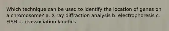 Which technique can be used to identify the location of genes on a chromosome? a. X-ray diffraction analysis b. electrophoresis c. FISH d. reassociation kinetics