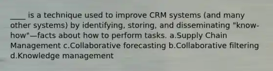 ____ is a technique used to improve CRM systems (and many other systems) by identifying, storing, and disseminating "know-how"—facts about how to perform tasks. a.Supply Chain Management c.Collaborative forecasting b.Collaborative filtering d.Knowledge management