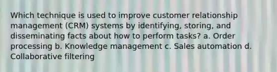 Which technique is used to improve customer relationship management (CRM) systems by identifying, storing, and disseminating facts about how to perform tasks? a. Order processing b. Knowledge management c. Sales automation d. Collaborative filtering