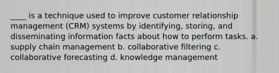 ____ is a technique used to improve customer relationship management (CRM) systems by identifying, storing, and disseminating information facts about how to perform tasks. a. supply chain management b. collaborative filtering c. collaborative forecasting d. knowledge management