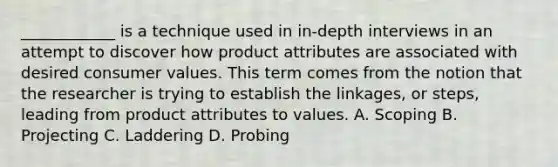 ____________ is a technique used in in-depth interviews in an attempt to discover how product attributes are associated with desired consumer values. This term comes from the notion that the researcher is trying to establish the linkages, or steps, leading from product attributes to values. A. Scoping B. Projecting C. Laddering D. Probing