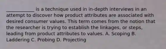 ____________ is a technique used in in-depth interviews in an attempt to discover how product attributes are associated with desired consumer values. This term comes from the notion that the researcher is trying to establish the linkages, or steps, leading from product attributes to values. A. Scoping B. Laddering C. Probing D. Projecting