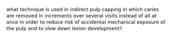 what technique is used in indirect pulp capping in which caries are removed in increments over several visits instead of all at once in order to reduce risk of accidental mechanical exposure of the pulp and to slow down lesion development?