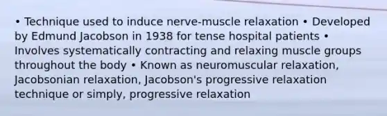 • Technique used to induce nerve-muscle relaxation • Developed by Edmund Jacobson in 1938 for tense hospital patients • Involves systematically contracting and relaxing muscle groups throughout the body • Known as neuromuscular relaxation, Jacobsonian relaxation, Jacobson's progressive relaxation technique or simply, progressive relaxation