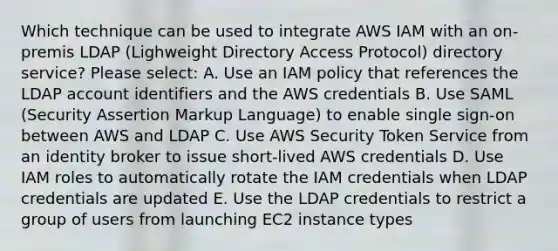 Which technique can be used to integrate AWS IAM with an on-premis LDAP (Lighweight Directory Access Protocol) directory service? Please select: A. Use an IAM policy that references the LDAP account identifiers and the AWS credentials B. Use SAML (Security Assertion Markup Language) to enable single sign-on between AWS and LDAP C. Use AWS Security Token Service from an identity broker to issue short-lived AWS credentials D. Use IAM roles to automatically rotate the IAM credentials when LDAP credentials are updated E. Use the LDAP credentials to restrict a group of users from launching EC2 instance types