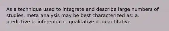 As a technique used to integrate and describe large numbers of studies, meta-analysis may be best characterized as: a. predictive b. inferential c. qualitative d. quantitative