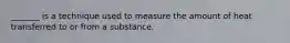 _______ is a technique used to measure the amount of heat transferred to or from a substance.