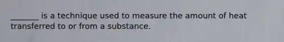 _______ is a technique used to measure the amount of heat transferred to or from a substance.