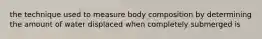 the technique used to measure body composition by determining the amount of water displaced when completely submerged is