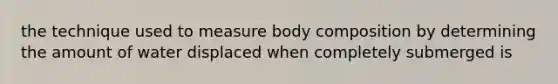 the technique used to measure body composition by determining the amount of water displaced when completely submerged is