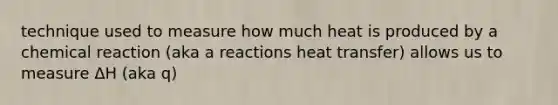 technique used to measure how much heat is produced by a chemical reaction (aka a reactions heat transfer) allows us to measure ΔH (aka q)