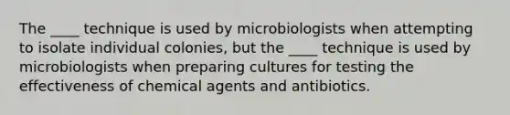 The ____ technique is used by microbiologists when attempting to isolate individual colonies, but the ____ technique is used by microbiologists when preparing cultures for testing the effectiveness of chemical agents and antibiotics.