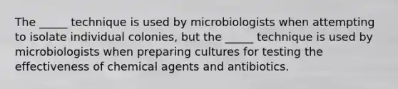 The _____ technique is used by microbiologists when attempting to isolate individual colonies, but the _____ technique is used by microbiologists when preparing cultures for testing the effectiveness of chemical agents and antibiotics.