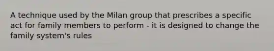 A technique used by the Milan group that prescribes a specific act for family members to perform - it is designed to change the family system's rules