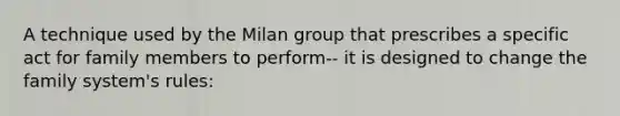 A technique used by the Milan group that prescribes a specific act for family members to perform-- it is designed to change the family system's rules: