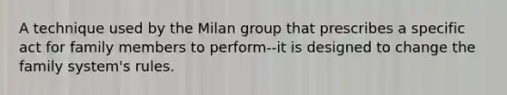 A technique used by the Milan group that prescribes a specific act for family members to perform--it is designed to change the family system's rules.