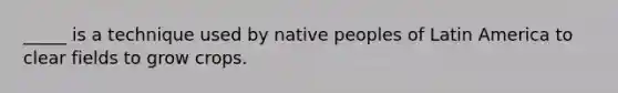 _____ is a technique used by native peoples of Latin America to clear fields to grow crops.