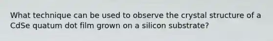 What technique can be used to observe the crystal structure of a CdSe quatum dot film grown on a silicon substrate?