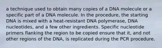 a technique used to obtain many copies of a DNA molecule or a specific part of a DNA molecule. In the procedure, the starting DNA is mixed with a heat-resistant DNA polymerase, DNA nucleotides, and a few other ingredients. Specific nucleotide primers flanking the region to be copied ensure that it, and not other regions of the DNA, is replicated during the PCR procedure.