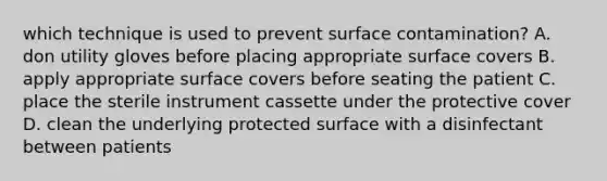 which technique is used to prevent surface contamination? A. don utility gloves before placing appropriate surface covers B. apply appropriate surface covers before seating the patient C. place the sterile instrument cassette under the protective cover D. clean the underlying protected surface with a disinfectant between patients