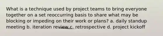 What is a technique used by project teams to bring everyone together on a set reoccurring basis to share what may be blocking or impeding on their work or plans? a. daily standup meeting b. iteration review c. retrospective d. project kickoff