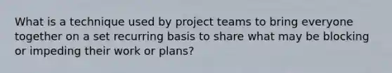 What is a technique used by project teams to bring everyone together on a set recurring basis to share what may be blocking or impeding their work or plans?