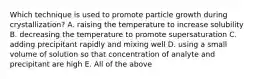 Which technique is used to promote particle growth during crystallization? A. raising the temperature to increase solubility B. decreasing the temperature to promote supersaturation C. adding precipitant rapidly and mixing well D. using a small volume of solution so that concentration of analyte and precipitant are high E. All of the above