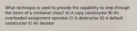 What technique is used to provide the capability to step through the items of a container class? A) A copy constructor B) An overloaded assignment operator C) A destructor D) A default constructor E) An iterator