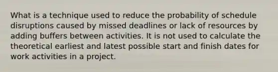 What is a technique used to reduce the probability of schedule disruptions caused by missed deadlines or lack of resources by adding buffers between activities. It is not used to calculate the theoretical earliest and latest possible start and finish dates for work activities in a project.