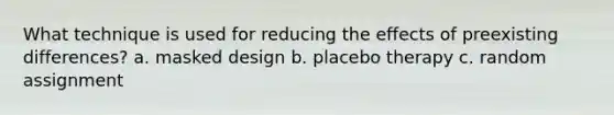 What technique is used for reducing the effects of preexisting differences? a. masked design b. placebo therapy c. random assignment