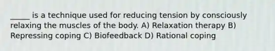 _____ is a technique used for reducing tension by consciously relaxing the muscles of the body. A) Relaxation therapy B) Repressing coping C) Biofeedback D) Rational coping