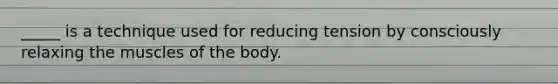 _____ is a technique used for reducing tension by consciously relaxing the muscles of the body.