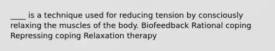 ____ is a technique used for reducing tension by consciously relaxing the muscles of the body. Biofeedback Rational coping Repressing coping Relaxation therapy