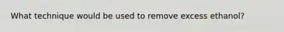 What technique would be used to remove excess ethanol?