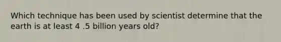 Which technique has been used by scientist determine that the earth is at least 4 .5 billion years old?