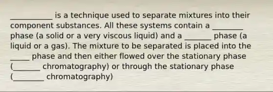 ___________ is a technique used to separate mixtures into their component substances. All these systems contain a ________ phase (a solid or a very viscous liquid) and a _______ phase (a liquid or a gas). The mixture to be separated is placed into the _____ phase and then either flowed over the stationary phase (_______ chromatography) or through the stationary phase (________ chromatography)