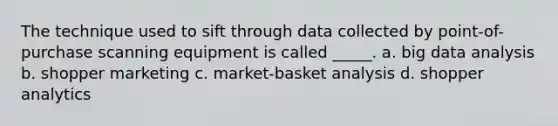 The technique used to sift through data collected by point-of-purchase scanning equipment is called _____. a. big data analysis b. shopper marketing c. market-basket analysis d. shopper analytics