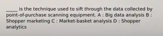 _____ is the technique used to sift through the data collected by point-of-purchase scanning equipment. A : Big data analysis B : Shopper marketing C : Market-basket analysis D : Shopper analytics