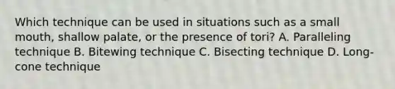 Which technique can be used in situations such as a small mouth, shallow palate, or the presence of tori? A. Paralleling technique B. Bitewing technique C. Bisecting technique D. Long-cone technique