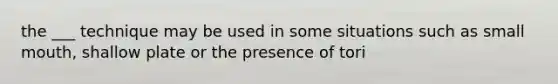 the ___ technique may be used in some situations such as small mouth, shallow plate or the presence of tori