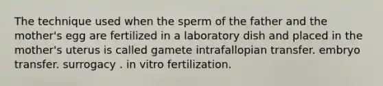 The technique used when the sperm of the father and the mother's egg are fertilized in a laboratory dish and placed in the mother's uterus is called gamete intrafallopian transfer. embryo transfer. surrogacy . in vitro fertilization.